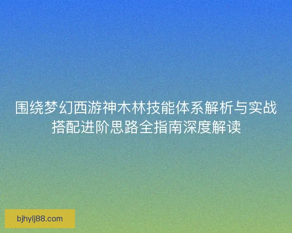 围绕梦幻西游神木林技能体系解析与实战搭配进阶思路全指南深度解读