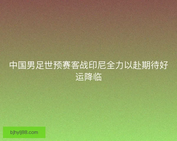 中国男足世预赛客战印尼全力以赴期待好运降临