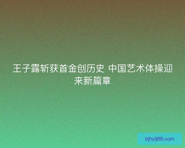 王子露斩获首金创历史 中国艺术体操迎来新篇章