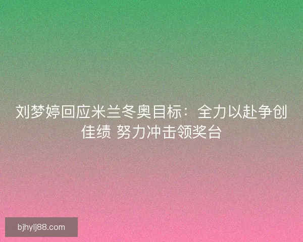 刘梦婷回应米兰冬奥目标：全力以赴争创佳绩 努力冲击领奖台
