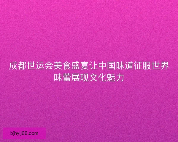 成都世运会美食盛宴让中国味道征服世界味蕾展现文化魅力