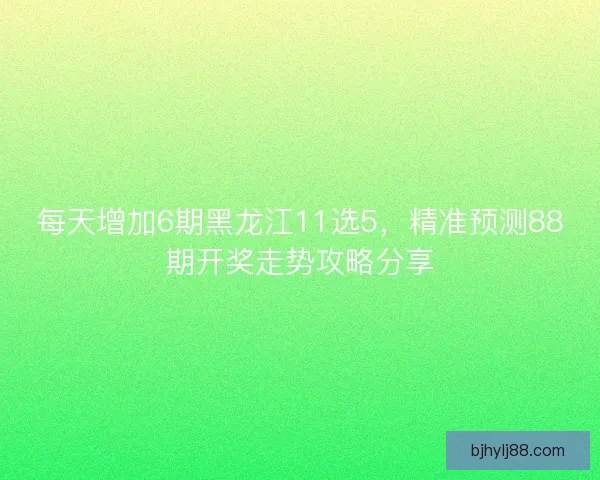 每天增加6期黑龙江11选5，精准预测88期开奖走势攻略分享