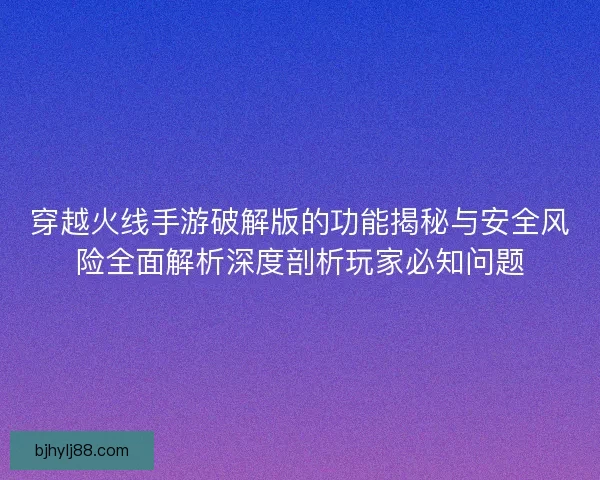 穿越火线手游破解版的功能揭秘与安全风险全面解析深度剖析玩家必知问题