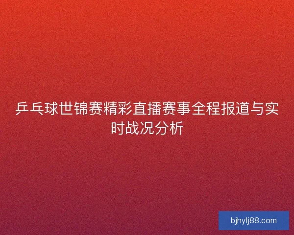 乒乓球世锦赛精彩直播赛事全程报道与实时战况分析